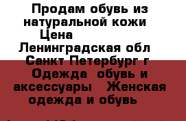 Продам обувь из натуральной кожи › Цена ­ 1000-5000 - Ленинградская обл., Санкт-Петербург г. Одежда, обувь и аксессуары » Женская одежда и обувь   